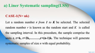a) Liner Systematic sampling(LSS)
CASE-1(N= nk)
Let a random number r from 1 to K be selected. The selected
random number r is known as the random start and K is called
the sampling interval. In this procedure, the sample comprise the
units r, r+k, r+2k,………,r+(n-1)k. The technique will generate
systematic samples of size n with equal probability.
 