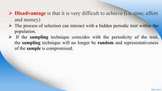  Disadvantage is that it is very difficult to achieve (i.e. time, effort
and money)
 The process of selection can interact with a hidden periodic trait within the
population.
 If the sampling technique coincides with the periodicity of the trait,
the sampling technique will no longer be random and representativeness
of the sample is compromised.
 