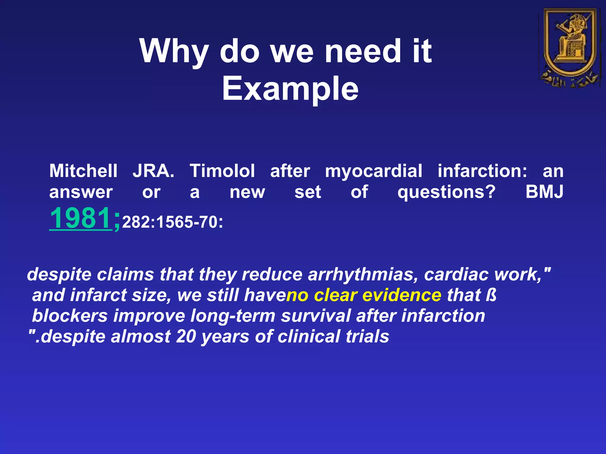 Why do we need it  Example Mitchell JRA. Timolol after myocardial infarction: an answer or a new set of questions? BMJ  1981 ; 282:1565-70 : &quot;despite claims that they reduce arrhythmias, cardiac work, and infarct size, we still have  no clear evidence  that ß blockers improve long-term survival after infarction  despite almost 20 years of clinical trials.&quot; 