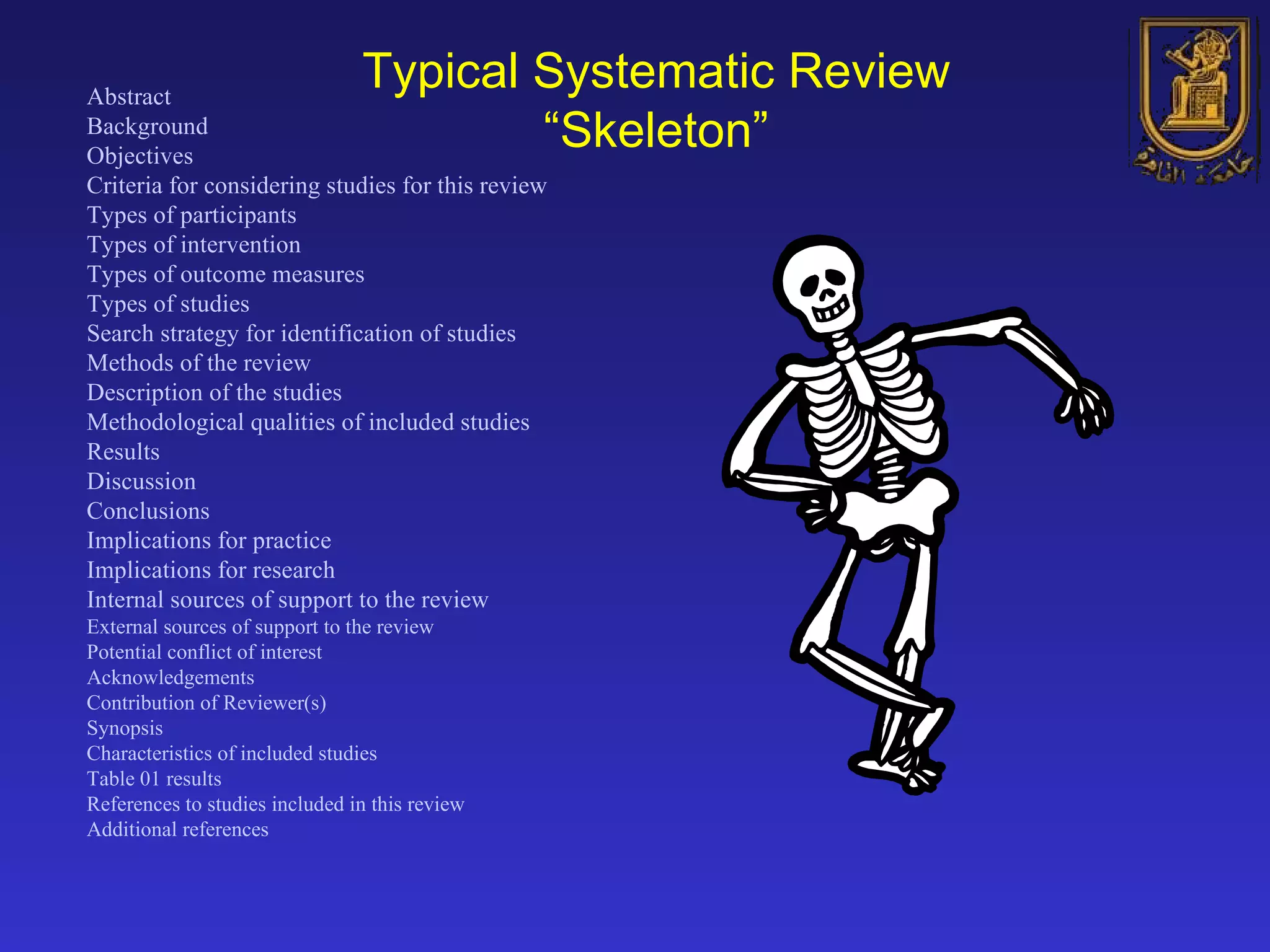 Abstract Background Objectives Criteria for considering studies for this review Types of participants Types of intervention Types of outcome measures Types of studies Search strategy for identification of studies Methods of the review Description of the studies Methodological qualities of included studies Results Discussion Conclusions Implications for practice Implications for research Internal sources of support to the review External sources of support to the review Potential conflict of interest Acknowledgements Contribution of Reviewer(s) Synopsis Characteristics of included studies Table 01 results References to studies included in this review Additional references   Typical Systematic Review “Skeleton” 
