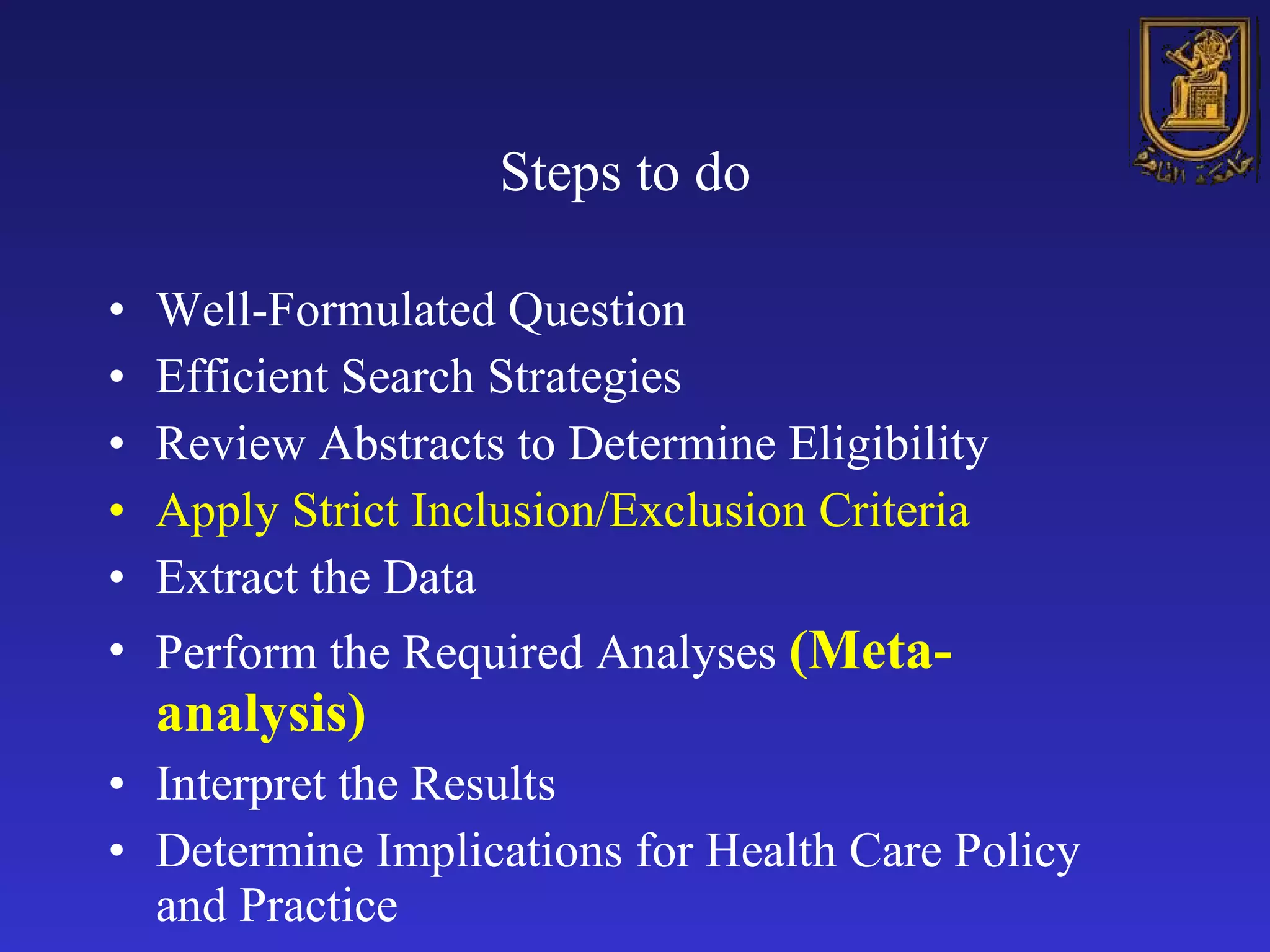 Steps to do   Well-Formulated Question Efficient Search Strategies Review Abstracts to Determine Eligibility Apply Strict Inclusion/Exclusion Criteria Extract the Data Perform the Required Analyses  (Meta-analysis) Interpret the Results Determine Implications for Health Care Policy and Practice  