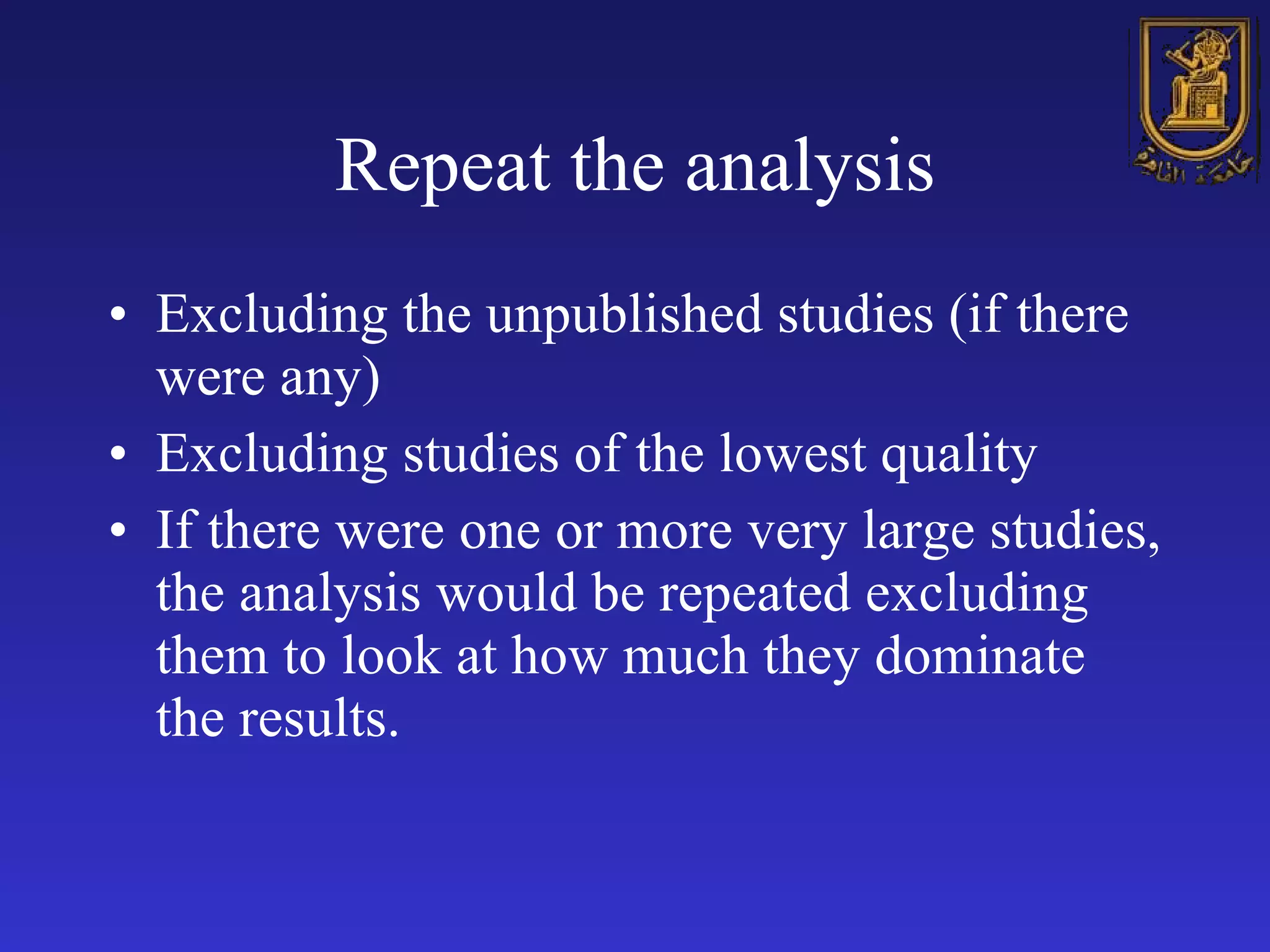 Repeat the analysis Excluding the unpublished studies (if there were any) Excluding studies of the lowest quality If there were one or more very large studies, the analysis would be repeated excluding them to look at how much they dominate the results. 