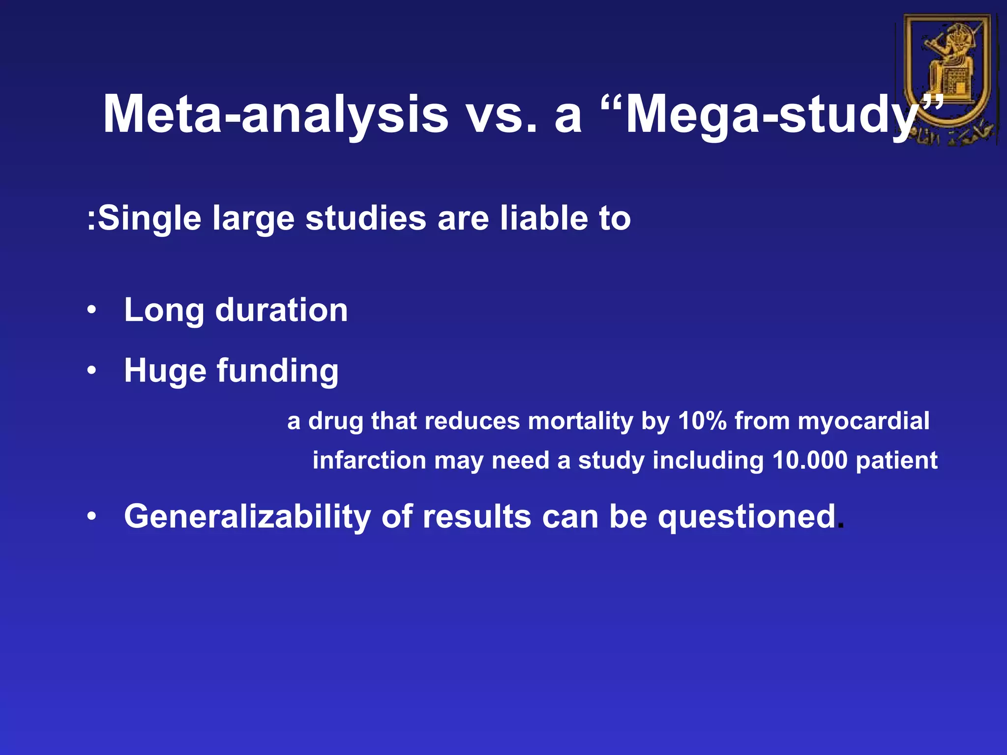 Meta-analysis vs. a “Mega-study” Single large studies are liable to: Long duration Huge funding a drug that reduces mortality by 10% from myocardial infarction may need a study including 10.000 patient Generalizability of results can be questioned . 