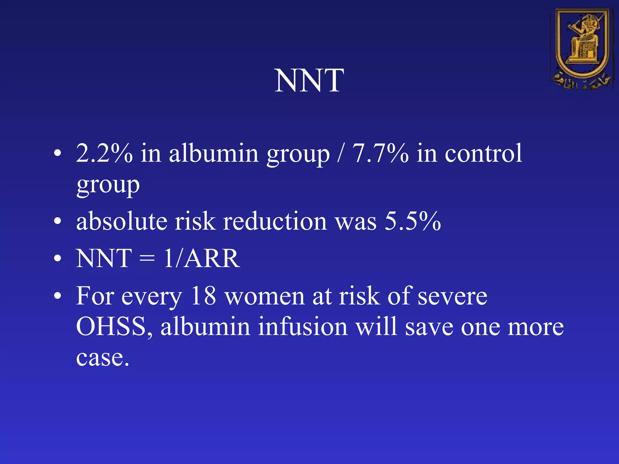 NNT 2.2% in albumin group / 7.7% in control group absolute risk reduction was 5.5% NNT = 1/ARR For every 18 women at risk of severe OHSS, albumin infusion will save one more case.  