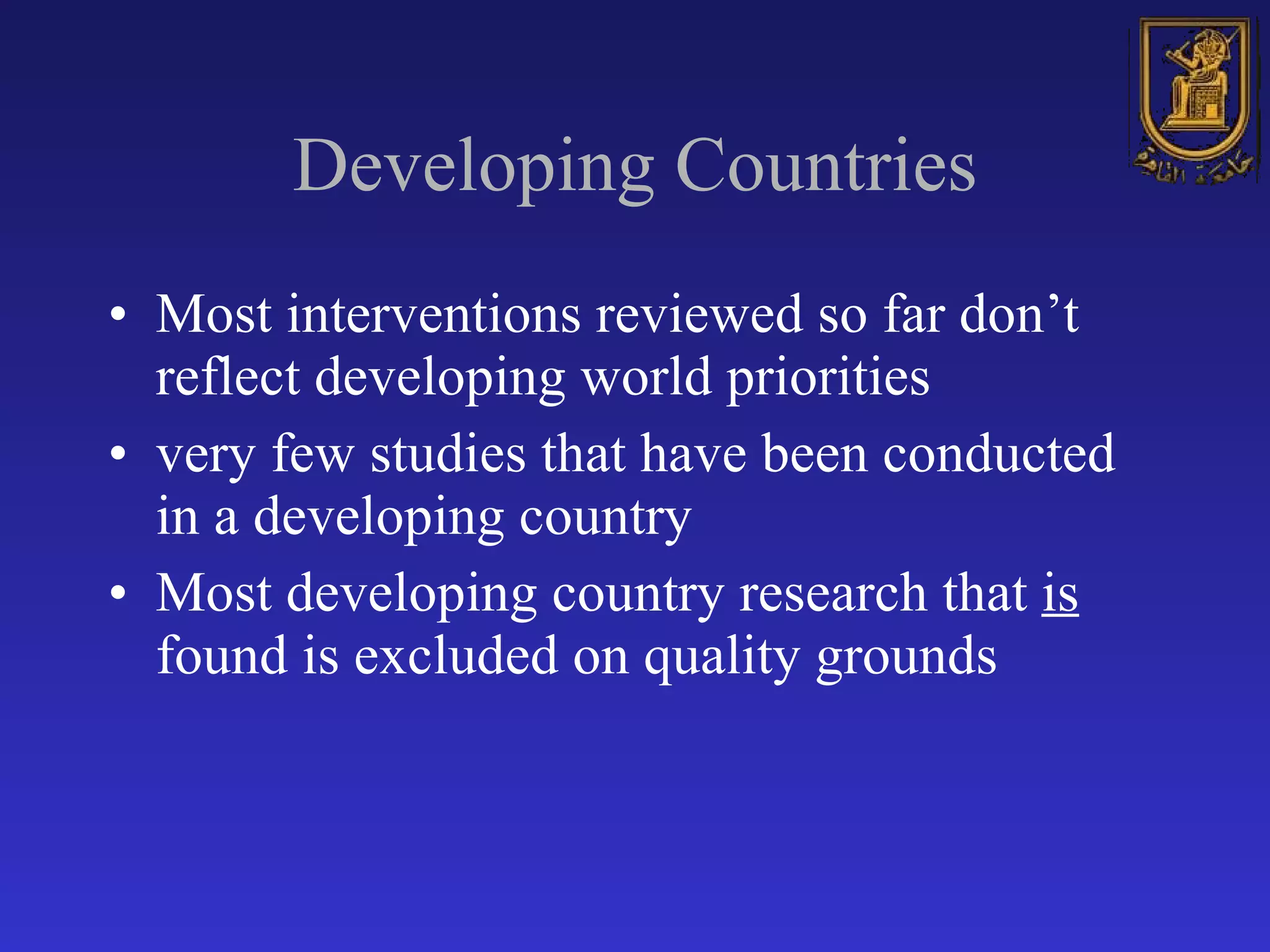 Developing Countries Most interventions reviewed so far don’t reflect developing world priorities very few studies that have been conducted in a developing country Most developing country research that  is  found is excluded on quality grounds 