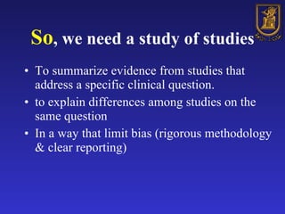 So , we need a study of studies To summarize evidence from studies that address a specific clinical question.  to explain differences among studies on the same question In a way that limit bias (rigorous methodology & clear reporting) 