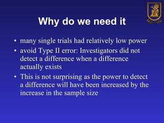 Why do we need it many single trials had relatively low power   avoid Type II error: Investigators did not detect a difference when a difference actually exists  This is not surprising as the power to detect a difference will have been increased by the increase in the sample size   