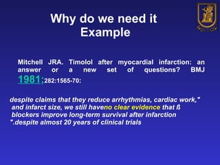 Why do we need it  Example Mitchell JRA. Timolol after myocardial infarction: an answer or a new set of questions? BMJ  1981 ; 282:1565-70 : "despite claims that they reduce arrhythmias, cardiac work, and infarct size, we still have  no clear evidence  that ß blockers improve long-term survival after infarction  despite almost 20 years of clinical trials." 