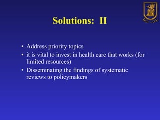 Solutions:  II Address priority topics   it is vital to invest in health care that works (for limited resources) Disseminating the findings of systematic reviews to policymakers 