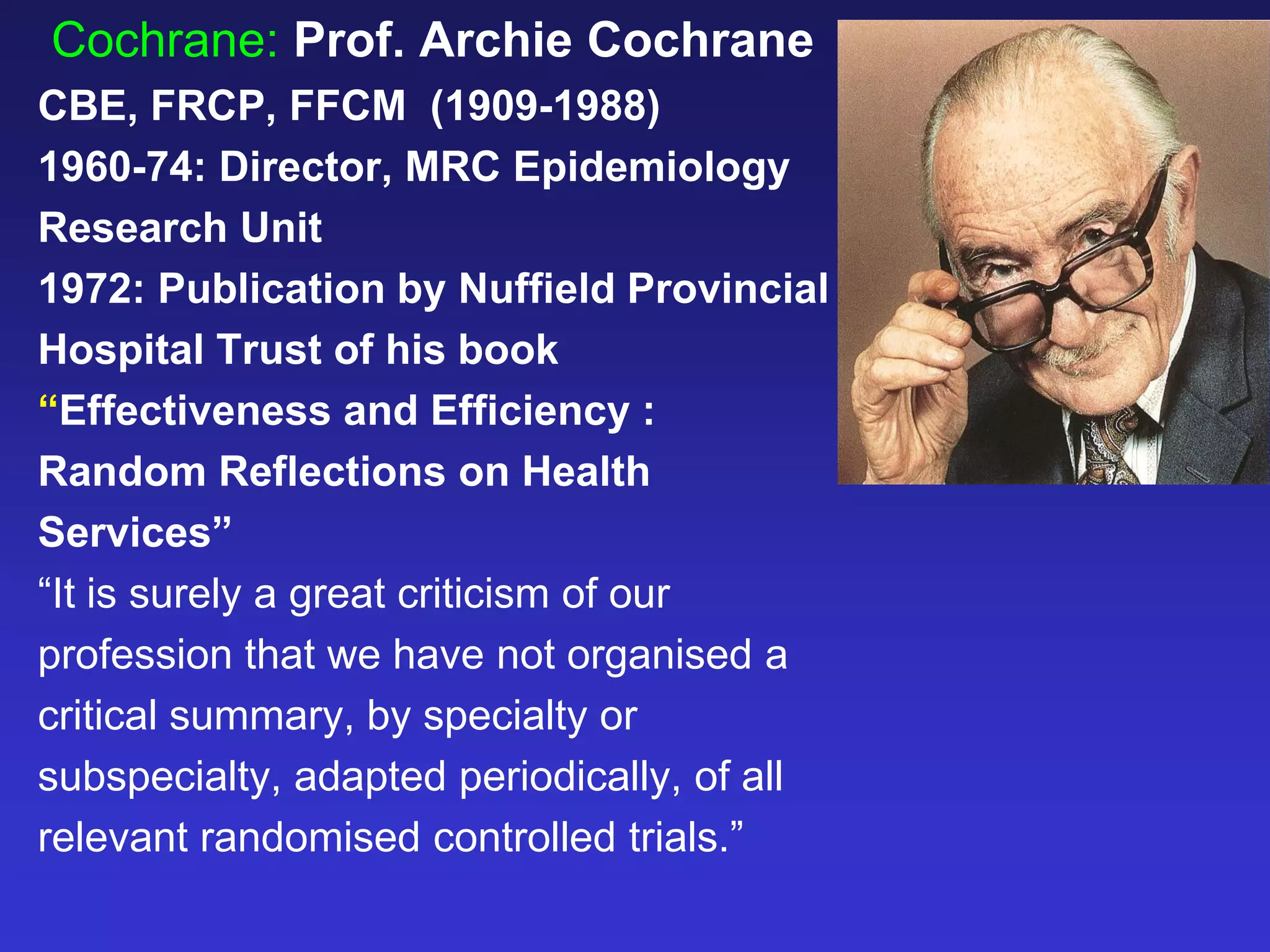 Cochrane: Prof. Archie Cochrane
CBE, FRCP, FFCM (1909-1988)
1960-74: Director, MRC Epidemiology
Research Unit
1972: Publication by Nuffield Provincial
Hospital Trust of his book
“Effectiveness and Efficiency :
Random Reflections on Health
Services”
“It is surely a great criticism of our
profession that we have not organised a
critical summary, by specialty or
subspecialty, adapted periodically, of all
relevant randomised controlled trials.”
 