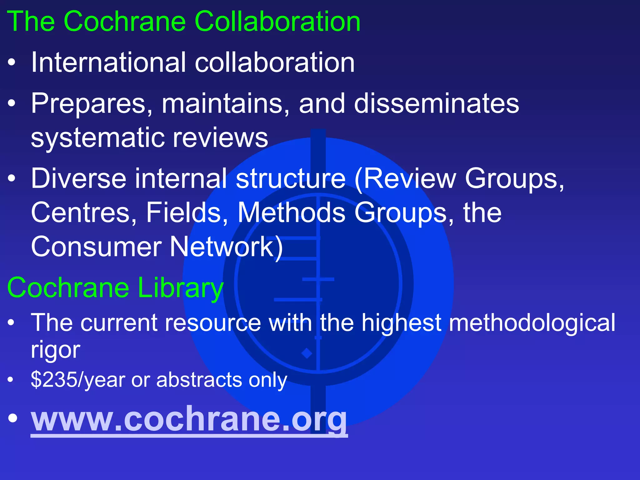 The Cochrane Collaboration
• International collaboration
• Prepares, maintains, and disseminates
systematic reviews
• Diverse internal structure (Review Groups,
Centres, Fields, Methods Groups, the
Consumer Network)
Cochrane Library
• The current resource with the highest methodological
rigor
• $235/year or abstracts only
• www.cochrane.org
 