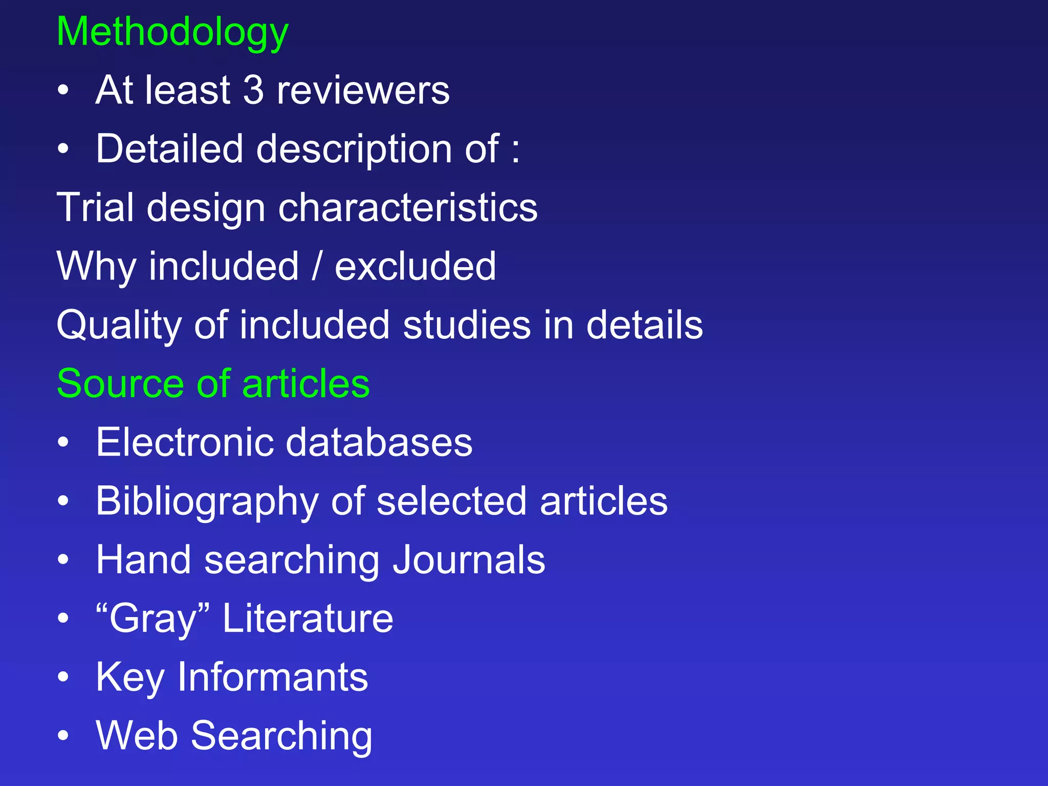 Methodology
• At least 3 reviewers
• Detailed description of :
Trial design characteristics
Why included / excluded
Quality of included studies in details
Source of articles
• Electronic databases
• Bibliography of selected articles
• Hand searching Journals
• “Gray” Literature
• Key Informants
• Web Searching
 