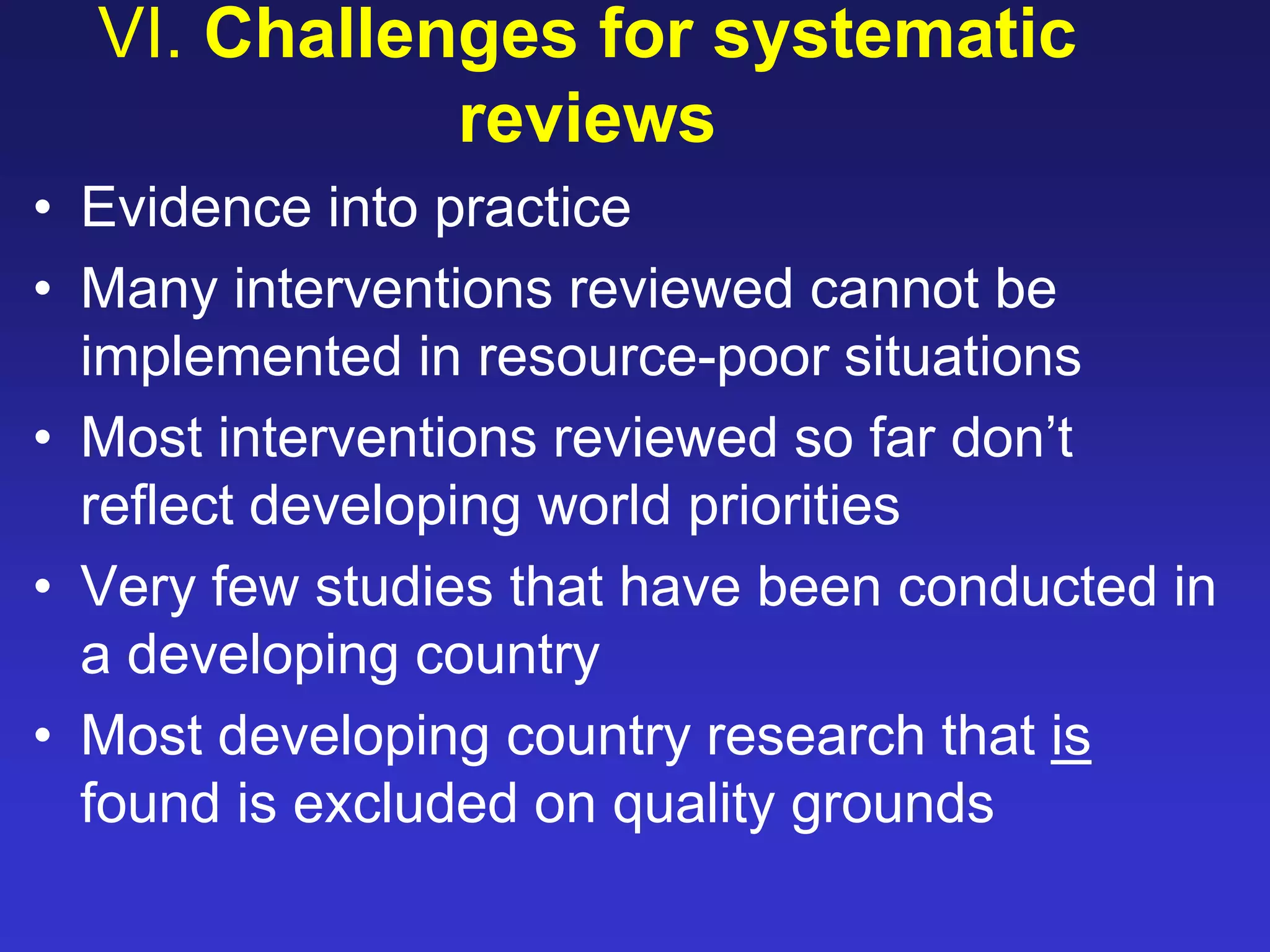 VI. Challenges for systematic
reviews
• Evidence into practice
• Many interventions reviewed cannot be
implemented in resource-poor situations
• Most interventions reviewed so far don’t
reflect developing world priorities
• Very few studies that have been conducted in
a developing country
• Most developing country research that is
found is excluded on quality grounds
 