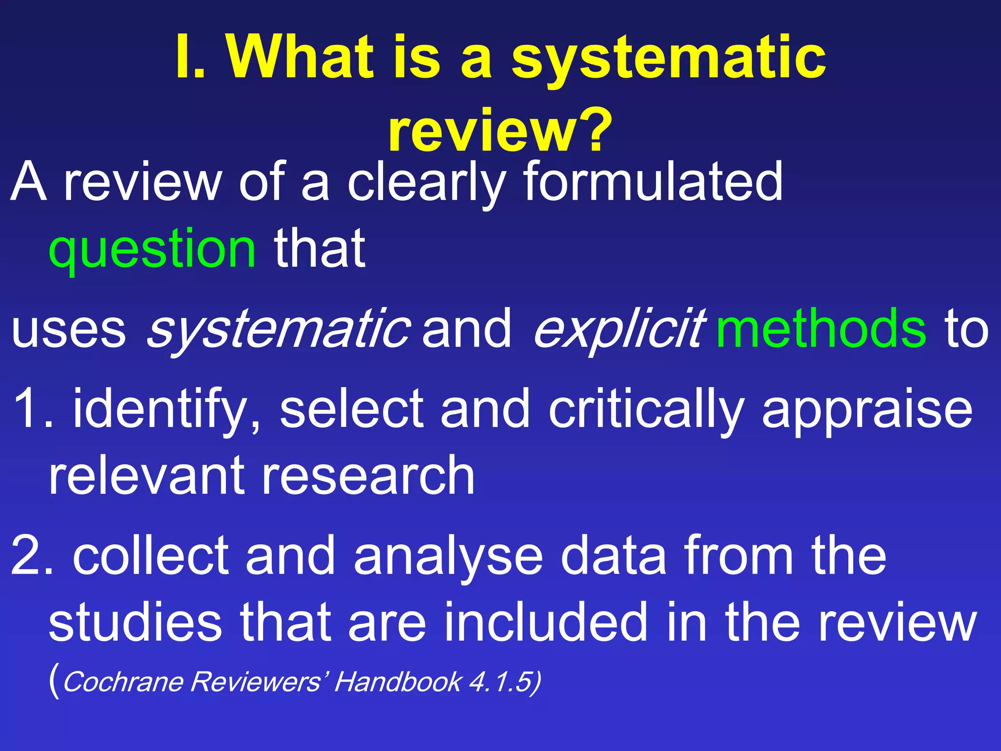 I. What is a systematic
review?
A review of a clearly formulated
question that
uses systematic and explicit methods to
1. identify, select and critically appraise
relevant research
2. collect and analyse data from the
studies that are included in the review
(Cochrane Reviewers’ Handbook 4.1.5)
 