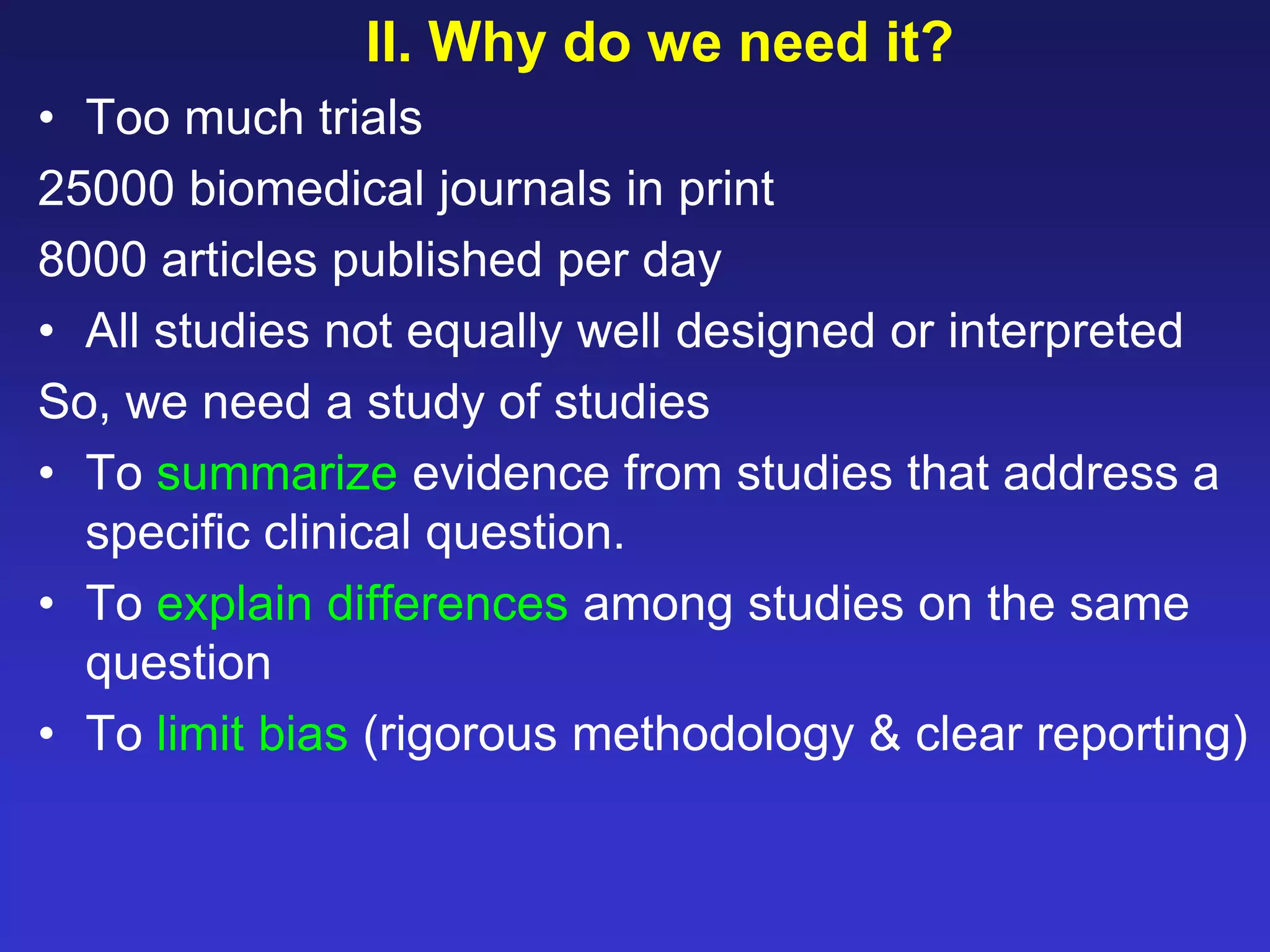 II. Why do we need it?
• Too much trials
25000 biomedical journals in print
8000 articles published per day
• All studies not equally well designed or interpreted
So, we need a study of studies
• To summarize evidence from studies that address a
specific clinical question.
• To explain differences among studies on the same
question
• To limit bias (rigorous methodology & clear reporting)
 
