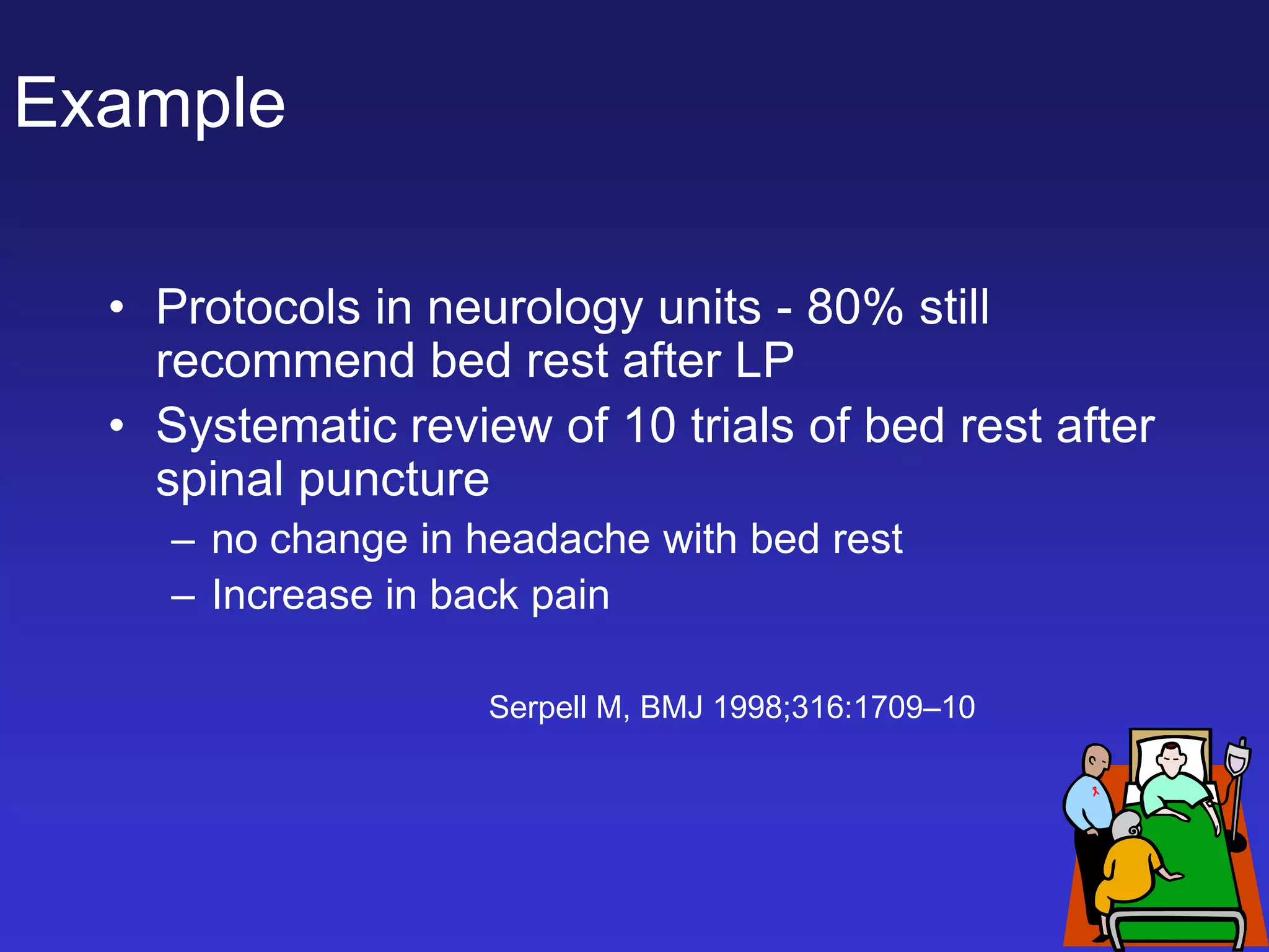 Example
• Protocols in neurology units - 80% still
recommend bed rest after LP
• Systematic review of 10 trials of bed rest after
spinal puncture
– no change in headache with bed rest
– Increase in back pain
Serpell M, BMJ 1998;316:1709–10
 