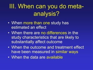 III. When can you do meta-
analysis?
• When more than one study has
estimated an effect
• When there are no differences in the
study characteristics that are likely to
substantially affect outcome
• When the outcome and treatment effect
have been measured in similar ways
• When the data are available
 
