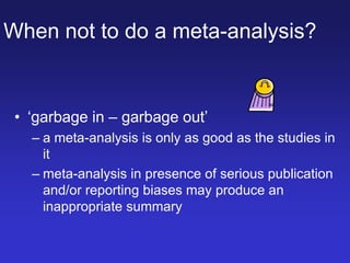 When not to do a meta-analysis?
• ‘garbage in – garbage out’
– a meta-analysis is only as good as the studies in
it
– meta-analysis in presence of serious publication
and/or reporting biases may produce an
inappropriate summary
 