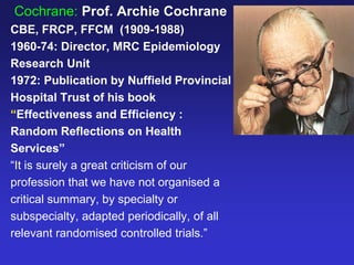 Cochrane: Prof. Archie Cochrane
CBE, FRCP, FFCM (1909-1988)
1960-74: Director, MRC Epidemiology
Research Unit
1972: Publication by Nuffield Provincial
Hospital Trust of his book
“Effectiveness and Efficiency :
Random Reflections on Health
Services”
“It is surely a great criticism of our
profession that we have not organised a
critical summary, by specialty or
subspecialty, adapted periodically, of all
relevant randomised controlled trials.”
 