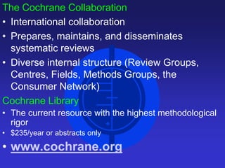 The Cochrane Collaboration
• International collaboration
• Prepares, maintains, and disseminates
systematic reviews
• Diverse internal structure (Review Groups,
Centres, Fields, Methods Groups, the
Consumer Network)
Cochrane Library
• The current resource with the highest methodological
rigor
• $235/year or abstracts only
• www.cochrane.org
 