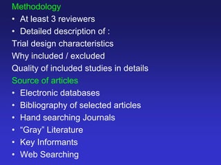 Methodology
• At least 3 reviewers
• Detailed description of :
Trial design characteristics
Why included / excluded
Quality of included studies in details
Source of articles
• Electronic databases
• Bibliography of selected articles
• Hand searching Journals
• “Gray” Literature
• Key Informants
• Web Searching
 