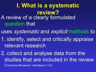 I. What is a systematic
review?
A review of a clearly formulated
question that
uses systematic and explicit methods to
1. identify, select and critically appraise
relevant research
2. collect and analyse data from the
studies that are included in the review
(Cochrane Reviewers’ Handbook 4.1.5)
 