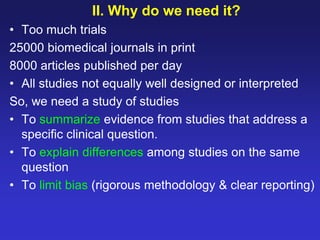 II. Why do we need it?
• Too much trials
25000 biomedical journals in print
8000 articles published per day
• All studies not equally well designed or interpreted
So, we need a study of studies
• To summarize evidence from studies that address a
specific clinical question.
• To explain differences among studies on the same
question
• To limit bias (rigorous methodology & clear reporting)
 