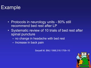 Example
• Protocols in neurology units - 80% still
recommend bed rest after LP
• Systematic review of 10 trials of bed rest after
spinal puncture
– no change in headache with bed rest
– Increase in back pain
Serpell M, BMJ 1998;316:1709–10
 