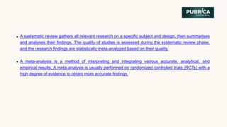 A systematic review gathers all relevant research on a specific subject and design, then summarises
and analyses their findings. The quality of studies is assessed during the systematic review phase,
and the research findings are statistically meta-analyzed based on their quality.
A meta-analysis is a method of interpreting and integrating various accurate, analytical, and
empirical results. A meta-analysis is usually performed on randomized controlled trials (RCTs) with a
high degree of evidence to obtain more accurate findings.
 