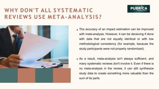 The accuracy of an impact estimation can be improved
with meta-analysis. However, it can be deceiving if done
with data that are not equally identical or with low
methodological consistency (for example, because the
study participants were not properly randomized).
As a result, meta-analysis isn't always sufficient, and
many systematic reviews don't involve it. Even if there is
no meta-analysis in the review, it can still synthesize
study data to create something more valuable than the
sum of its parts.
WHY DON'T ALL S Y S T E M A T I C
REVIEWS USE M ETA - ANALY SIS?
 