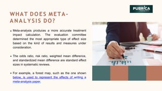 Meta-analysis produces a more accurate treatment
impact calculation. The evaluation committee
determined the most appropriate type of effect size
based on the kind of results and measures under
consideration.
The odds ratio, risk ratio, weighted mean difference,
and standardized mean difference are standard effect
sizes in systematic reviews.
For example, a forest map, such as the one shown
below, is used to represent the effects of writing a
meta-analysis paper.
WHAT DOES META-
A N A L Y S I S DO?
 