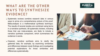 Systematic reviews combine research data in various
ways to arrive at a comprehensive picture of the proof.
Meta-analysis is a mathematical synthesis technique.
The results of several studies are combined using terms
in a narrative synthesis. All systematic reviews, including
those that use meta-analysis, are likely to include a
narrative synthesis component, which summarises the
evidence in words.
However, narrative synthesis aims to clarify the
gathered data, for example, by examining similarities
and differences between study findings and investigating
potential explanations for those similarities and
differences systematically.
WHAT ARE THE OTHER
W A Y S TO S Y N T H E S I Z E
EVIDENCE?
 