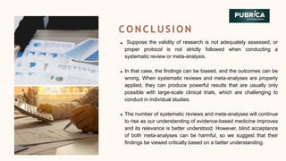 CONCLUSION
Suppose the validity of research is not adequately assessed, or
proper protocol is not strictly followed when conducting a
systematic review or meta-analysis.
In that case, the findings can be biased, and the outcomes can be
wrong. When systematic reviews and meta-analyses are properly
applied, they can produce powerful results that are usually only
possible with large-scale clinical trials, which are challenging to
conduct in individual studies.
The number of systematic reviews and meta-analyses will continue
to rise as our understanding of evidence-based medicine improves
and its relevance is better understood. However, blind acceptance
of both meta-analyses can be harmful, so we suggest that their
findings be viewed critically based on a better understanding.
 