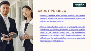 ABOUT PUBRICA
Pubrica's research team creates scientific and medical
research articles that clinical meta-analysis experts and
authors can use as a resource.
Pubrica medical writers assist you in writing and editing the
introduction by informing the reader of any flaws or blank
spots in the selected study field. Our professionals
understand the framework that follows the broad topic, the
difficulty, and the backdrop before moving on to a particular
topic to present the hypothesis.
 