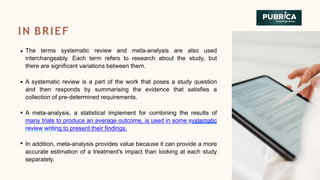 The terms systematic review and meta-analysis are also used
interchangeably. Each term refers to research about the study, but
there are significant variations between them.
A systematic review is a part of the work that poses a study question
and then responds by summarising the evidence that satisfies a
collection of pre-determined requirements.
A meta-analysis, a statistical implement for combining the results of
many trials to produce an average outcome, is used in some systematic
review writing to present their findings.
In addition, meta-analysis provides value because it can provide a more
accurate estimation of a treatment's impact than looking at each study
separately.
IN BRIEF
 