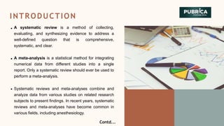INTRODUCTION
A systematic review is a method of collecting,
evaluating, and synthesizing evidence to address a
well-defined question that is comprehensive,
systematic, and clear.
A meta-analysis is a statistical method for integrating
numerical data from different studies into a single
report. Only a systematic review should ever be used to
perform a meta-analysis.
Systematic reviews and meta-analyses combine and
analyze data from various studies on related research
subjects to present findings. In recent years, systematic
reviews and meta-analyses have become common in
various fields, including anesthesiology.
Contd...
 