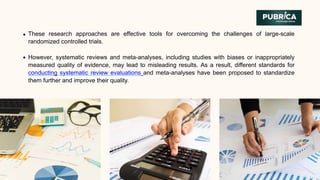 These research approaches are effective tools for overcoming the challenges of large-scale
randomized controlled trials.
However, systematic reviews and meta-analyses, including studies with biases or inappropriately
measured quality of evidence, may lead to misleading results. As a result, different standards for
conducting systematic review evaluations and meta-analyses have been proposed to standardize
them further and improve their quality.
 