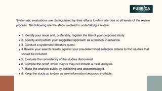 1. Identify your issue and, preferably, register the title of your proposed study.
2. Specify and publish your suggested approach as a protocol in advance.
3. Conduct a systematic literature quest.
4.Review your search results against your pre-determined selection criteria to find studies that
should be included.
5. Evaluate the consistency of the studies discovered
6. Compile the proof, which may or may not include a meta-analysis.
7. Make the analysis public by publishing and disseminating it.
8. Keep the study up to date as new information becomes available.
Systematic evaluations are distinguished by their efforts to eliminate bias at all levels of the review
process. The following are the steps involved in undertaking a review:
 