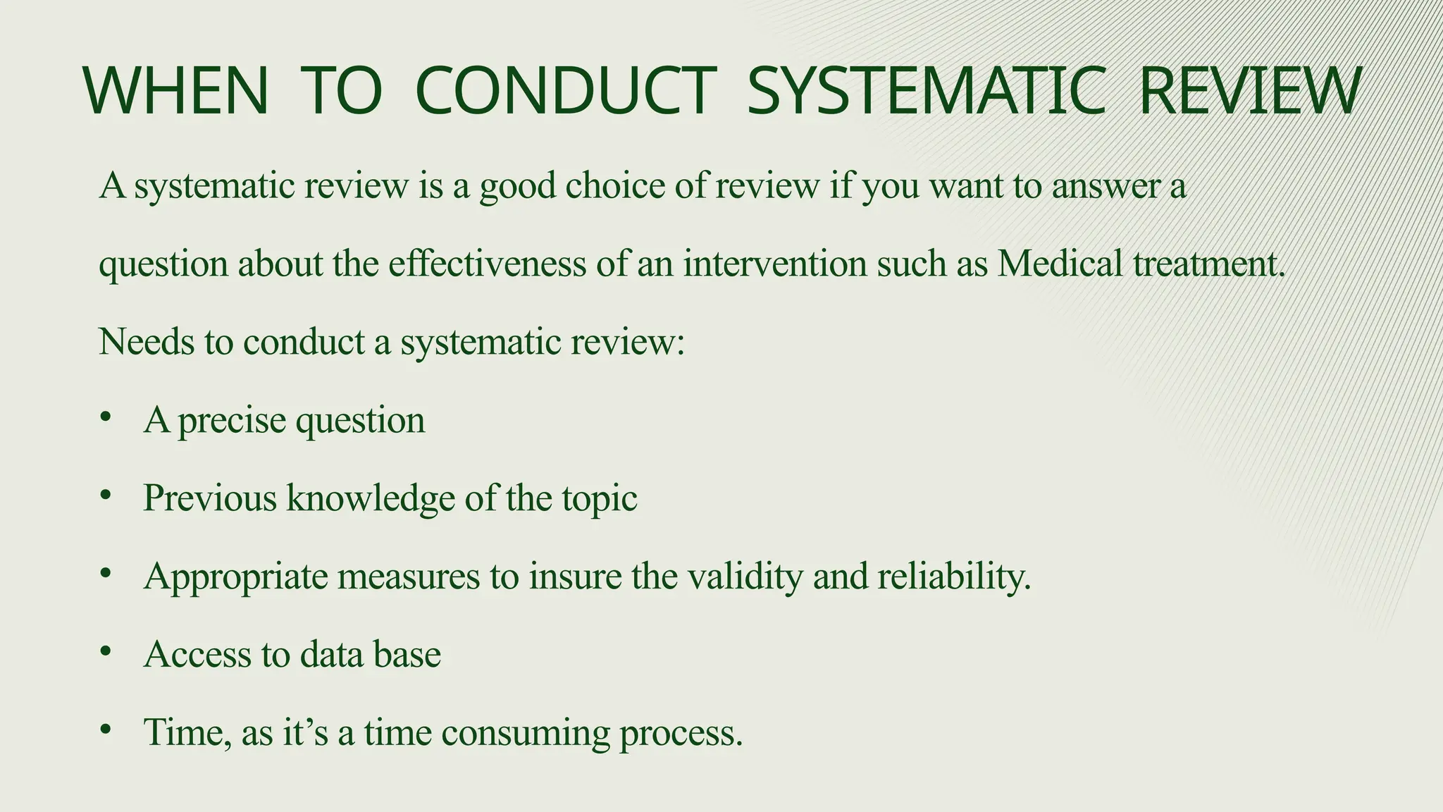 A systematic review is a good choice of review if you want to answer a
question about the effectiveness of an intervention such as Medical treatment.
Needs to conduct a systematic review:
• A precise question
• Previous knowledge of the topic
• Appropriate measures to insure the validity and reliability.
• Access to data base
• Time, as it’s a time consuming process.
WHEN TO CONDUCT SYSTEMATIC REVIEW
 