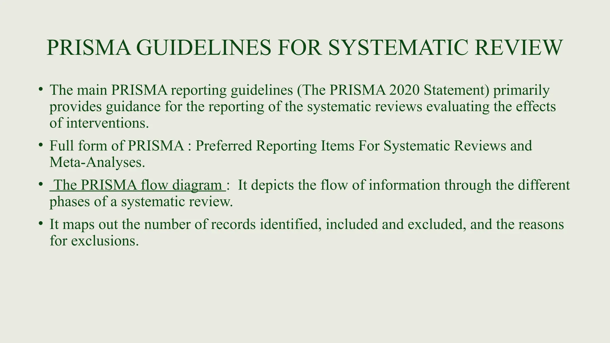 PRISMA GUIDELINES FOR SYSTEMATIC REVIEW
• The main PRISMA reporting guidelines (The PRISMA 2020 Statement) primarily
provides guidance for the reporting of the systematic reviews evaluating the effects
of interventions.
• Full form of PRISMA : Preferred Reporting Items For Systematic Reviews and
Meta-Analyses.
• The PRISMA flow diagram : It depicts the flow of information through the different
phases of a systematic review.
• It maps out the number of records identified, included and excluded, and the reasons
for exclusions.
 