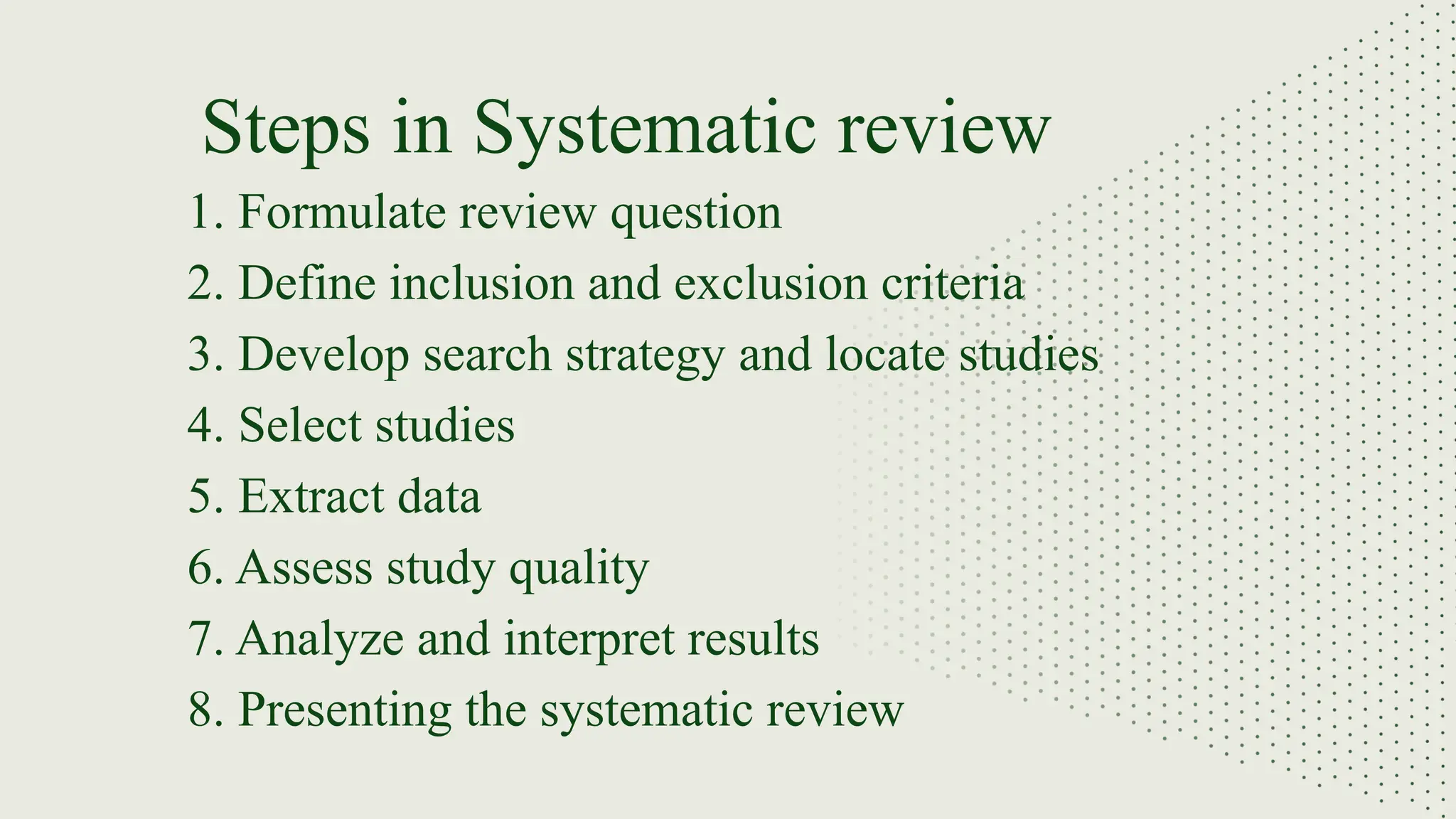 1. Formulate review question
2. Define inclusion and exclusion criteria
3. Develop search strategy and locate studies
4. Select studies
5. Extract data
6. Assess study quality
7. Analyze and interpret results
8. Presenting the systematic review
Steps in Systematic review
 