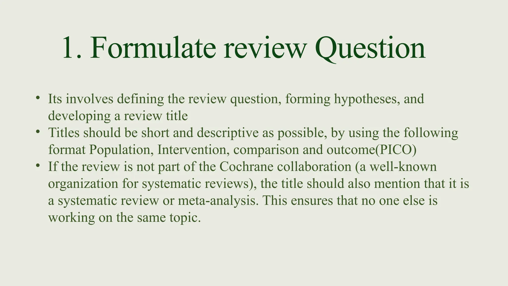 1. Formulate review Question
• Its involves defining the review question, forming hypotheses, and
developing a review title
• Titles should be short and descriptive as possible, by using the following
format Population, Intervention, comparison and outcome(PICO)
• If the review is not part of the Cochrane collaboration (a well-known
organization for systematic reviews), the title should also mention that it is
a systematic review or meta-analysis. This ensures that no one else is
working on the same topic.
 