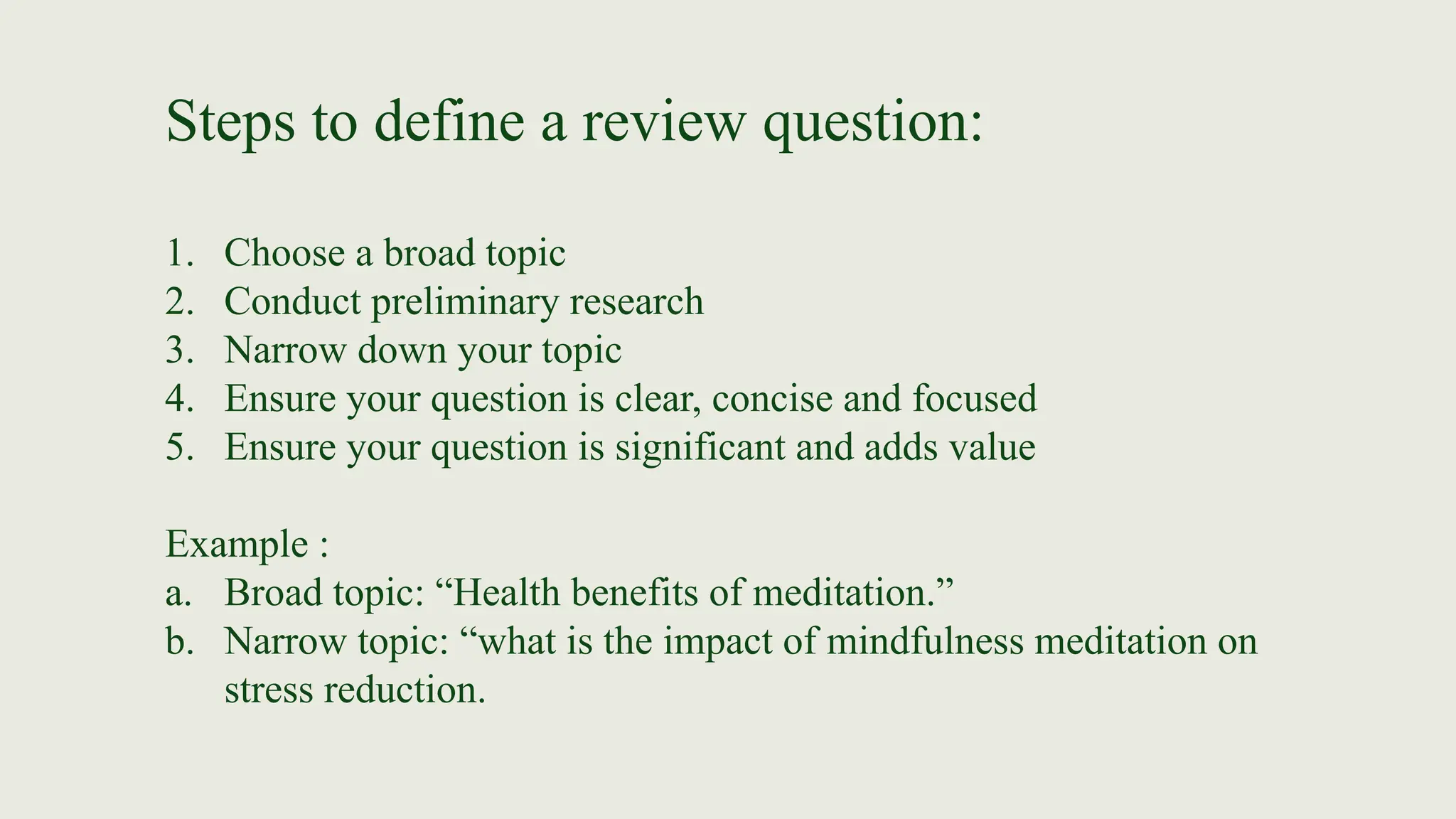 Steps to define a review question:
1. Choose a broad topic
2. Conduct preliminary research
3. Narrow down your topic
4. Ensure your question is clear, concise and focused
5. Ensure your question is significant and adds value
Example :
a. Broad topic: “Health benefits of meditation.”
b. Narrow topic: “what is the impact of mindfulness meditation on
stress reduction.
 