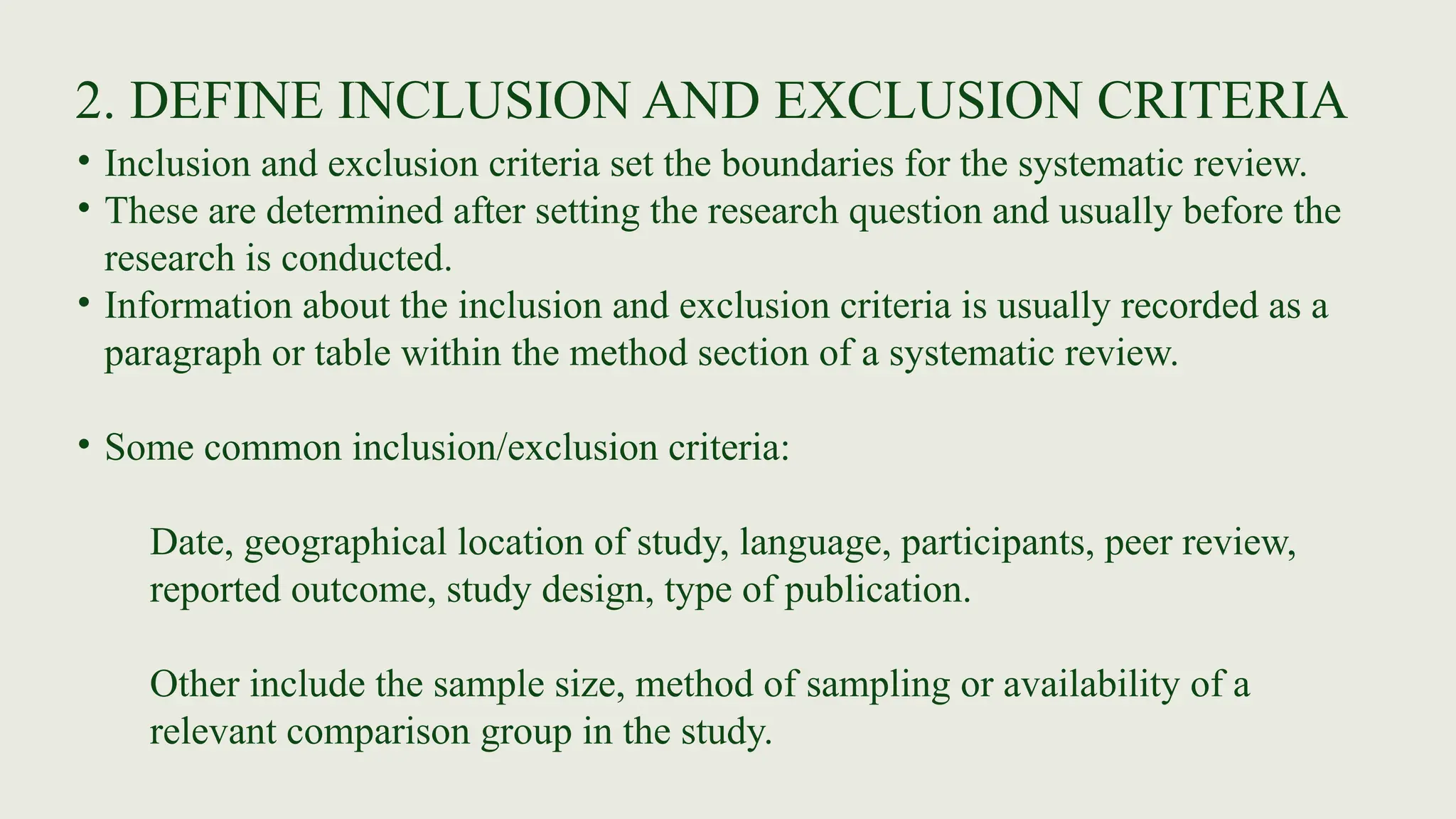 2. DEFINE INCLUSION AND EXCLUSION CRITERIA
• Inclusion and exclusion criteria set the boundaries for the systematic review.
• These are determined after setting the research question and usually before the
research is conducted.
• Information about the inclusion and exclusion criteria is usually recorded as a
paragraph or table within the method section of a systematic review.
• Some common inclusion/exclusion criteria:
Date, geographical location of study, language, participants, peer review,
reported outcome, study design, type of publication.
Other include the sample size, method of sampling or availability of a
relevant comparison group in the study.
 