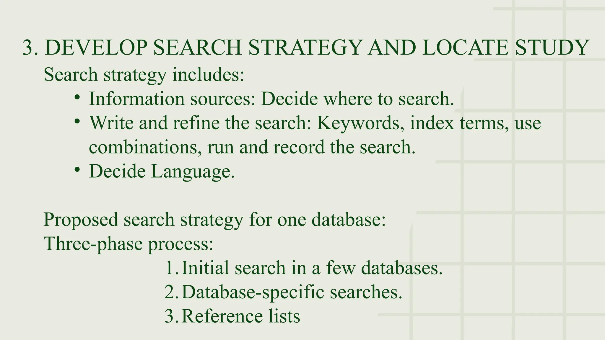 3. DEVELOP SEARCH STRATEGY AND LOCATE STUDY
Search strategy includes:
• Information sources: Decide where to search.
• Write and refine the search: Keywords, index terms, use
combinations, run and record the search.
• Decide Language.
Proposed search strategy for one database:
Three-phase process:
1.Initial search in a few databases.
2.Database-specific searches.
3.Reference lists
 