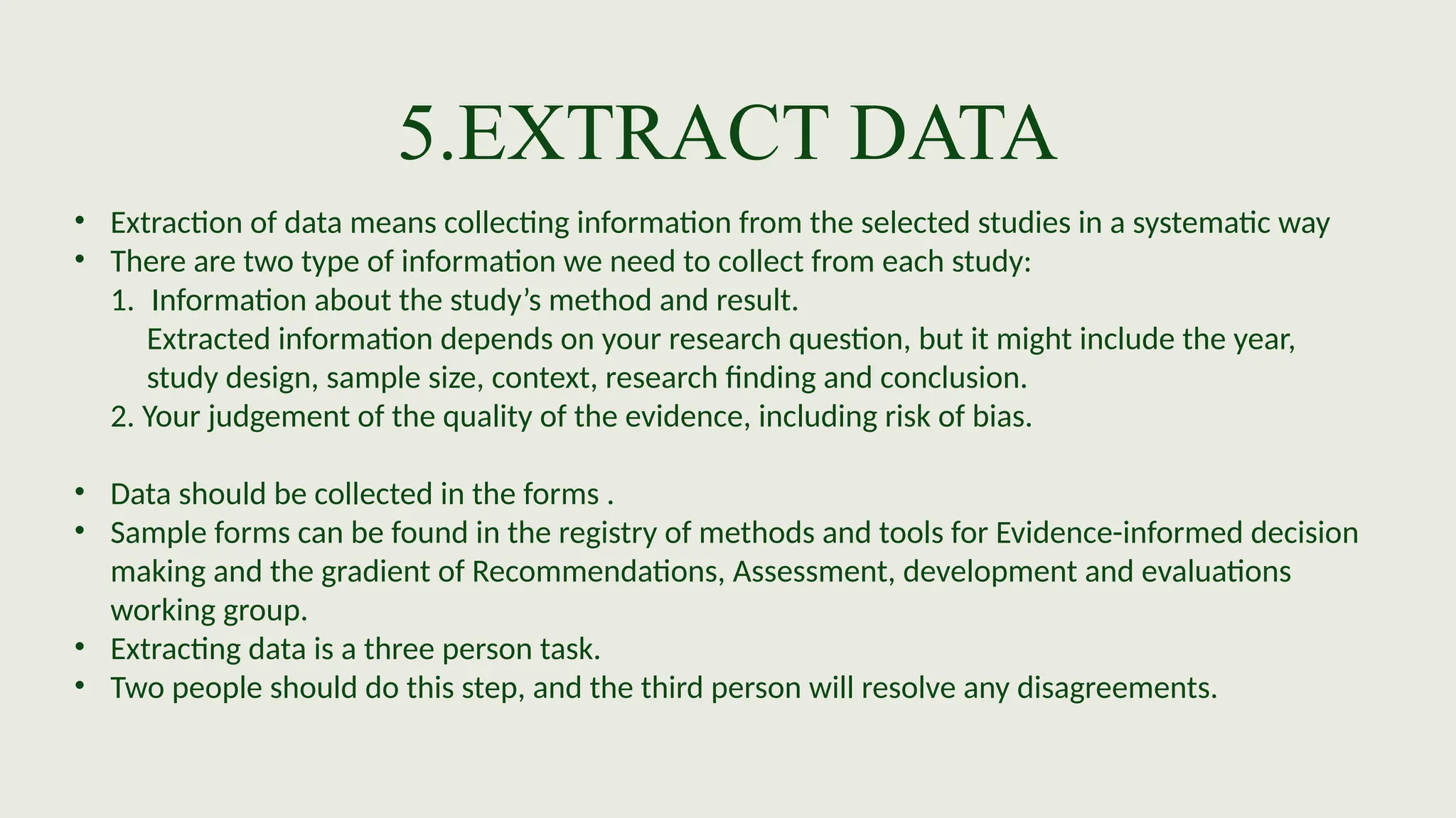 5.EXTRACT DATA
• Extraction of data means collecting information from the selected studies in a systematic way
• There are two type of information we need to collect from each study:
1. Information about the study’s method and result.
Extracted information depends on your research question, but it might include the year,
study design, sample size, context, research finding and conclusion.
2. Your judgement of the quality of the evidence, including risk of bias.
• Data should be collected in the forms .
• Sample forms can be found in the registry of methods and tools for Evidence-informed decision
making and the gradient of Recommendations, Assessment, development and evaluations
working group.
• Extracting data is a three person task.
• Two people should do this step, and the third person will resolve any disagreements.
 
