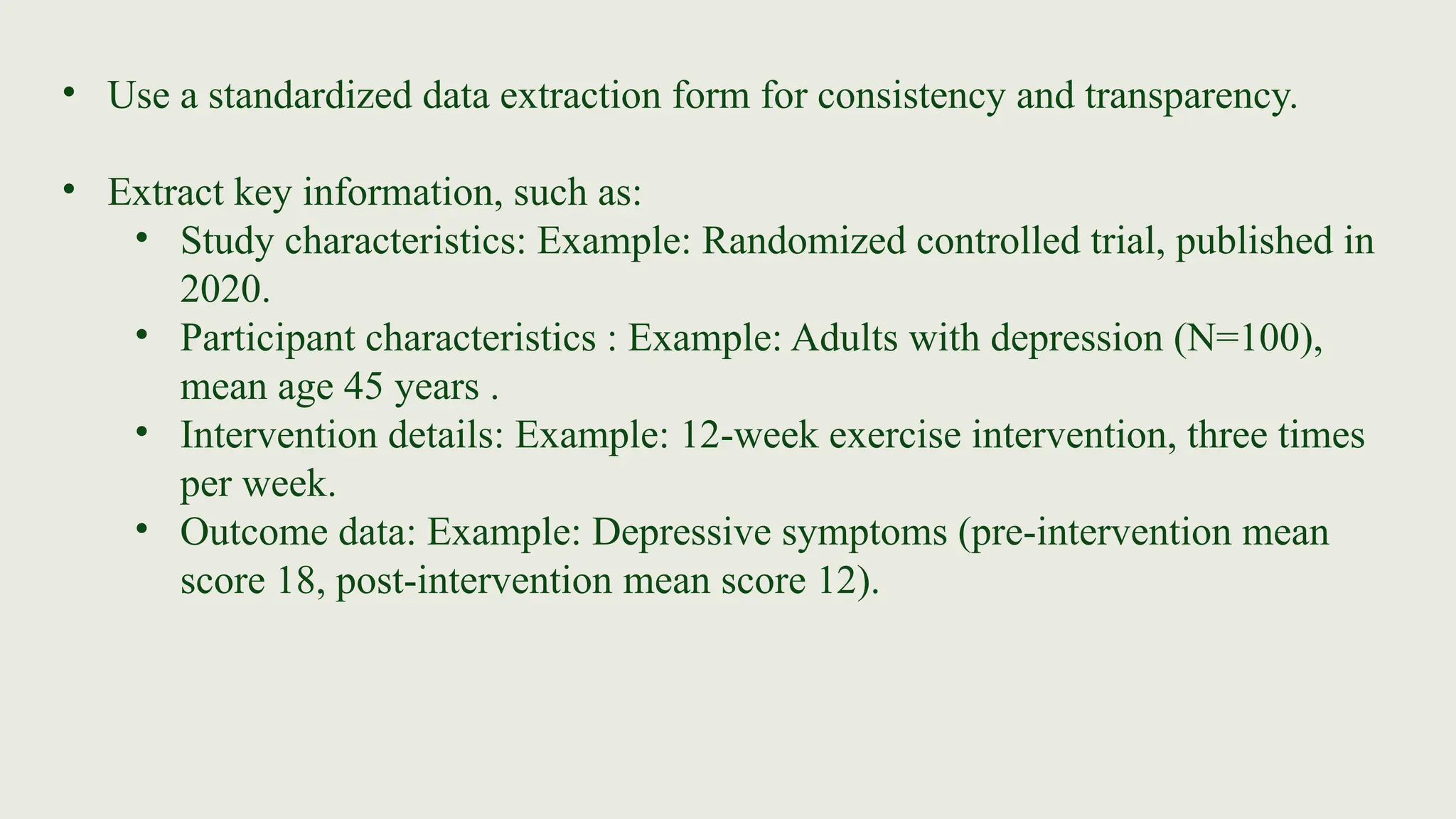 • Use a standardized data extraction form for consistency and transparency.
• Extract key information, such as:
• Study characteristics: Example: Randomized controlled trial, published in
2020.
• Participant characteristics : Example: Adults with depression (N=100),
mean age 45 years .
• Intervention details: Example: 12-week exercise intervention, three times
per week.
• Outcome data: Example: Depressive symptoms (pre-intervention mean
score 18, post-intervention mean score 12).
 