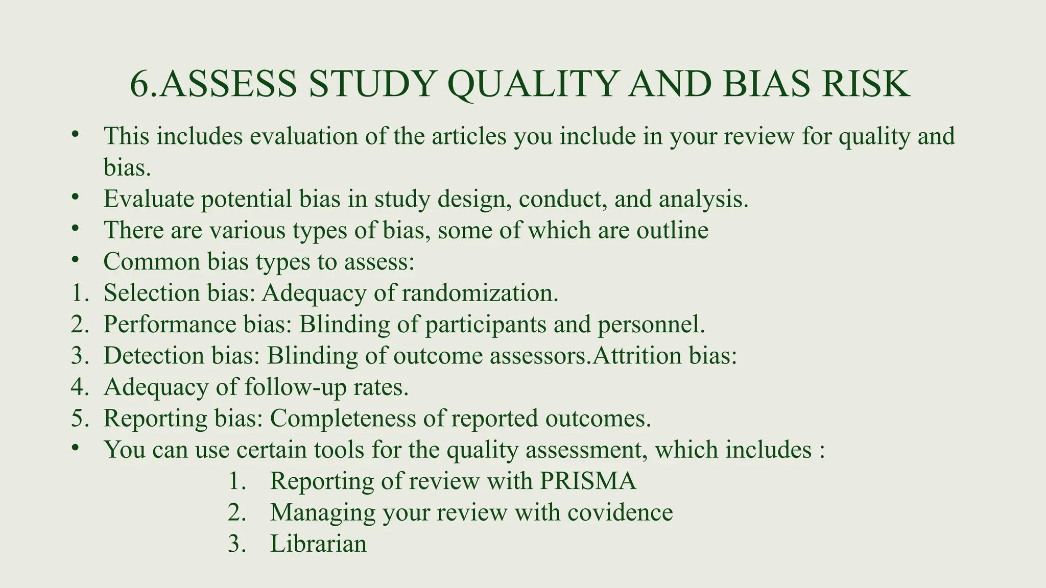 6.ASSESS STUDY QUALITY AND BIAS RISK
• This includes evaluation of the articles you include in your review for quality and
bias.
• Evaluate potential bias in study design, conduct, and analysis.
• There are various types of bias, some of which are outline
• Common bias types to assess:
1. Selection bias: Adequacy of randomization.
2. Performance bias: Blinding of participants and personnel.
3. Detection bias: Blinding of outcome assessors.Attrition bias:
4. Adequacy of follow-up rates.
5. Reporting bias: Completeness of reported outcomes.
• You can use certain tools for the quality assessment, which includes :
1. Reporting of review with PRISMA
2. Managing your review with covidence
3. Librarian
 