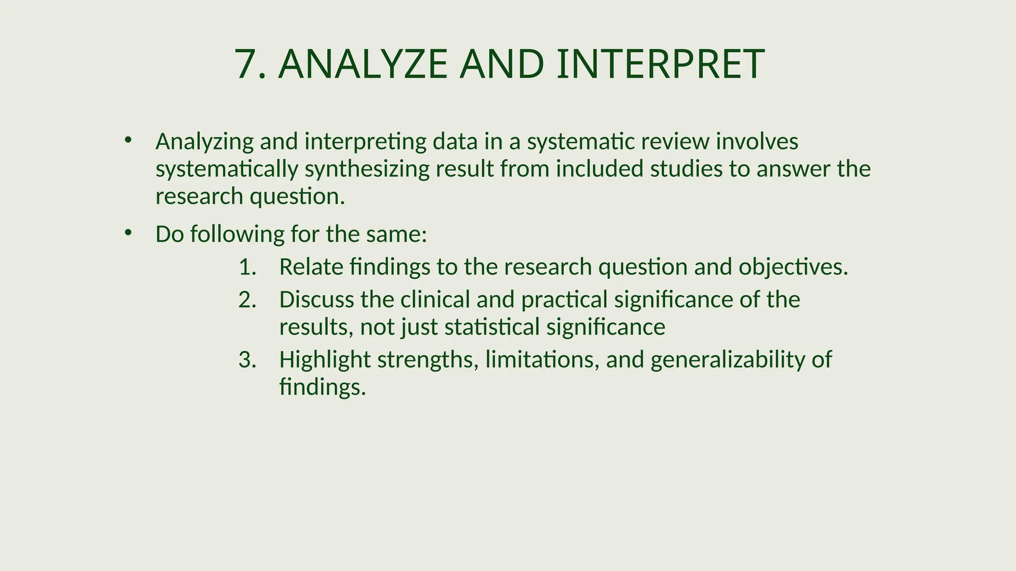7. ANALYZE AND INTERPRET
• Analyzing and interpreting data in a systematic review involves
systematically synthesizing result from included studies to answer the
research question.
• Do following for the same:
1. Relate findings to the research question and objectives.
2. Discuss the clinical and practical significance of the
results, not just statistical significance
3. Highlight strengths, limitations, and generalizability of
findings.
 