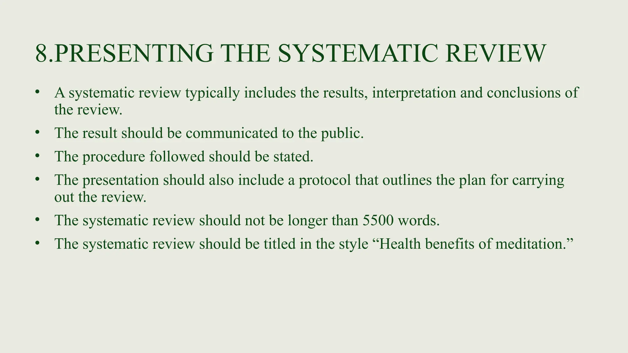8.PRESENTING THE SYSTEMATIC REVIEW
• A systematic review typically includes the results, interpretation and conclusions of
the review.
• The result should be communicated to the public.
• The procedure followed should be stated.
• The presentation should also include a protocol that outlines the plan for carrying
out the review.
• The systematic review should not be longer than 5500 words.
• The systematic review should be titled in the style “Health benefits of meditation.”
 